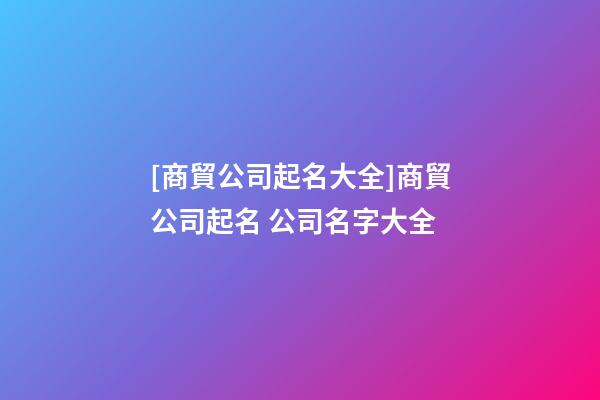 [商貿公司起名大全]商貿公司起名 公司名字大全-第1張-公司起名-玄機派